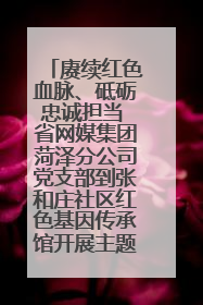 赓续红色血脉、砥砺忠诚担当 省网媒集团菏泽分公司党支部到张和庄社区红色基因传承馆开展主题党日活动